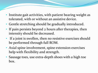 • Institute gait activities, with patient bearing weight as
•
•
•
•
•

tolerated, with or without an assistive device.
Gentle stretching should be gradually introduced.
If pain persists beyond 2 hours after therapies, then
intensity should be decreased.
If a joint is swollen, then no resistive exercises should
be performed through full ROM.
Axial spine involvement, spine extension exercises
help with flexibility and strength.
Sausage toes, use extra-depth shoes with a high toe
box.

 