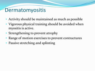 Dermatomyositis
• Activity should be maintained as much as possible

• Vigorous physical training should be avoided when

myositis is active.
• Strengthening to prevent atrophy
• Range of motion exercises to prevent contractures
• Passive stretching and splinting

 