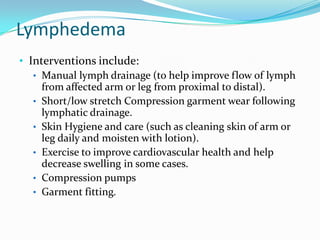 Lymphedema
• Interventions include:
• Manual lymph drainage (to help improve flow of lymph
from affected arm or leg from proximal to distal).
• Short/low stretch Compression garment wear following
lymphatic drainage.
• Skin Hygiene and care (such as cleaning skin of arm or
leg daily and moisten with lotion).
• Exercise to improve cardiovascular health and help
decrease swelling in some cases.
• Compression pumps
• Garment fitting.

 