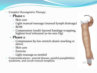 • Complex Decongestive Therapy:

• Phase 1:
• Skin care
• Light manual massage (manual lymph drainage)
• ROM
• Compression (multi-layered bandage wrapping,
highest level tolerated 20-60 mm Hg)
• Phase 2:
• Compression by low-stretch elastic stocking or
sleeve
• Skin care
• Exercise
• Light massage as needed
• Contraindications:- arterial disease, painful postphlebitic

syndrome, and occult visceral neoplasia

 
