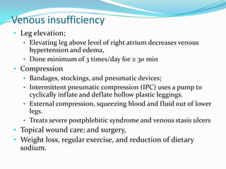 Venous insufficiency
• Leg elevation;
• Elevating leg above level of right atrium decreases venous
hypertension and edema,
• Done minimum of 3 times/day for ≥ 30 min
• Compression
• Bandages, stockings, and pneumatic devices;
• Intermittent pneumatic compression (IPC) uses a pump to
cyclically inflate and deflate hollow plastic leggings.
• External compression, squeezing blood and fluid out of lower
legs.
• Treats severe postphlebitic syndrome and venous stasis ulcers
• Topical wound care; and surgery,
• Weight loss, regular exercise, and reduction of dietary

sodium.

 