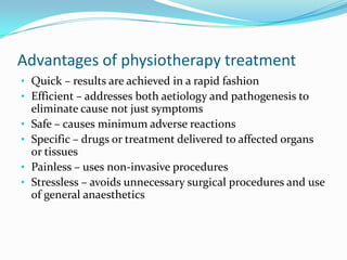 Advantages of physiotherapy treatment
• Quick – results are achieved in a rapid fashion
• Efficient – addresses both aetiology and pathogenesis to
•
•
•
•

eliminate cause not just symptoms
Safe – causes minimum adverse reactions
Specific – drugs or treatment delivered to affected organs
or tissues
Painless – uses non-invasive procedures
Stressless – avoids unnecessary surgical procedures and use
of general anaesthetics

 