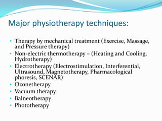 Major physiotherapy techniques:
• Therapy by mechanical treatment (Exercise, Massage,
•
•
•
•
•
•

and Pressure therapy)
Non-electric thermotherapy – (Heating and Cooling,
Hydrotherapy)
Electrotherapy (Electrostimulation, Interferential,
Ultrasound, Magnetotherapy, Pharmacological
phoresis, SCENAR)
Ozonetherapy
Vacuum therapy
Balneotherapy
Phototherapy

 