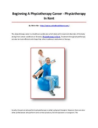 Beginning A Physiotherapy Career - Physiotherapy
In Kent
_____________________________________________________________________________________
By Wisin Nio - http://www.unitedhealthkent.com/
The physiotherapy career is a healthcare profession which deals with movement disorders of the body
arising from certain conditions or illnesses, Physiotherapy in Kent Treatment through physiotherapy
can also be more efficient and cheap than other traditional medication or therapy.
Usually, the person who performs physiotherapy is called a physical therapist. However, there are also
other professionals who perform some similar practices, like chiropractors or caregivers. The
 
