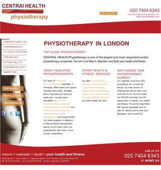 CENTRAl HEALTH
                                                                           ASK A PHYSIO...
                                                                           ASK A     O...
                                                                                                      020 7404 6343
                                                                                                    reception@central.health.com
     physiotherapy                                                                                          www.central-health.com




CHANCERY LANE WC2

FARR INGDON EC1
                     PHYSIOTHERAPY IN LONDON
ST. JOHNS WOOD NW8   TOP CLASS PHYSIOTHERAPY
CHELSEA SW1          CENTRAL HEALlH Physiotherapy is one of the largest and most respected London
NOTTING HILL W2      physiotherapy companies. Our aim is to Return, Maiintain and Build your health and fitness.
ROEHAMPTON SW15
                     HIGHLY QUALIFIED                    OTHER HEALTH &                  WHY CHOOSE OUR
BARNET N20
                     PHYSIOTHERAPISTS                    FITNESS SERVICES                PHYSIOTHERAPY
                                                                                         CLINICS?
                     Our team of Chartered               We offer hydrotherapy,          Our reterrals come from GPs,
                     Physiotherapists specialise in      massage,acupuncture,            consuItants and companies,
                     managing office base d and sports   occupational therapy,           though our main source of
                     injuries-neck,back, shoulder,       Pilates,personal training,      referrals has always be en,and
                     elbow,hip,knee and foot and         ergonomics assessments,         continues to be,word of mouth.
                     ankle pain.We also have             manual handling training        We NEVER over treat,but W ill
                     specialists in women's              and other health serv ices.     ensure that we rebuild your health
                     physiotherapy,paediatric                                            and fitness. We are the team that
                     physiotherapy,vestibular and                                        the medical specialists want to
                     respiratory physiotherapy,                                          refer to,clients want to see,and
                     hydrotherapy,neuro.                                                 therapists want to work for.
                     rehabilitation and hypermobility.
                     We pride ourselv es in effective
                     ev idence-based management,
                     seeing you for fewer follow up
                     appointments than many of our
                     London competitors.
 
