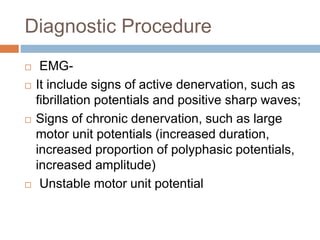 Diagnostic Procedure
 EMG-
 It include signs of active denervation, such as
fibrillation potentials and positive sharp waves;
 Signs of chronic denervation, such as large
motor unit potentials (increased duration,
increased proportion of polyphasic potentials,
increased amplitude)
 Unstable motor unit potential
 