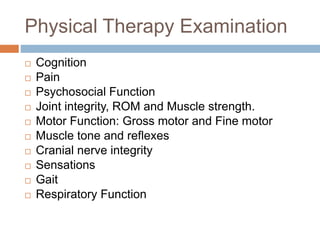Physical Therapy Examination
 Cognition
 Pain
 Psychosocial Function
 Joint integrity, ROM and Muscle strength.
 Motor Function: Gross motor and Fine motor
 Muscle tone and reflexes
 Cranial nerve integrity
 Sensations
 Gait
 Respiratory Function
 