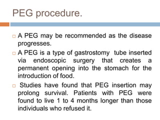 PEG procedure.
 A PEG may be recommended as the disease
progresses.
 A PEG is a type of gastrostomy tube inserted
via endoscopic surgery that creates a
permanent opening into the stomach for the
introduction of food.
 Studies have found that PEG insertion may
prolong survival. Patients with PEG were
found to live 1 to 4 months longer than those
individuals who refused it.
 