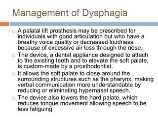 Management of Dysphagia
 A palatal lift prosthesis may be prescribed for
individuals with good articulation but who have a
breathy voice quality or decreased loudness
because of excessive air loss through the nose.
 The device, a dental appliance designed to attach
to the existing teeth and to elevate the soft palate,
is custom-made by a prosthodontist.
 It allows the soft palate to close around the
surrounding structures such as the pharynx, making
verbal communication more understandable by
reducing or eliminating hypernasal speech.
 The device also lowers the hard palate, which
reduces tongue movement allowing speech to be
less fatiguing
 