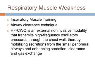 Respiratory Muscle Weakness
 Inspiratory Muscle Training
 Airway clearance technique
 HF-CWO is an external noninvasive modality
that transmits high-frequency oscillatory
pressures through the chest wall, thereby
mobilizing secretions from the small peripheral
airways and enhancing secretion clearance
and gas exchange
 