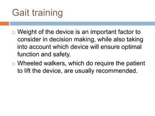 Gait training
 Weight of the device is an important factor to
consider in decision making, while also taking
into account which device will ensure optimal
function and safety.
 Wheeled walkers, which do require the patient
to lift the device, are usually recommended.
 