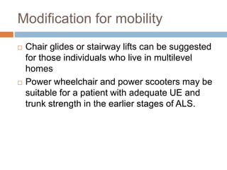 Modification for mobility
 Chair glides or stairway lifts can be suggested
for those individuals who live in multilevel
homes
 Power wheelchair and power scooters may be
suitable for a patient with adequate UE and
trunk strength in the earlier stages of ALS.
 