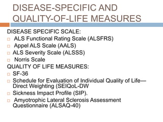 DISEASE-SPECIFIC AND
QUALITY-OF-LIFE MEASURES
DISEASE SPECIFIC SCALE:
 ALS Functional Rating Scale (ALSFRS)
 Appel ALS Scale (AALS)
 ALS Severity Scale (ALSSS)
 Norris Scale
QUALITY OF LIFE MEASURES:
 SF-36
 Schedule for Evaluation of Individual Quality of Life—
Direct Weighting (SEIQoL-DW
 Sickness Impact Profile (SIP).
 Amyotrophic Lateral Sclerosis Assessment
Questionnaire (ALSAQ-40)
 