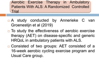 A study conducted by Annerieke C van
Groenestijn et al (2019)
 To study the effectiveness of aerobic exercise
therapy (AET) on disease-specific and generic
HRQoL in ambulatory patients with ALS.
 Consisted of two groups: AET consisted of a
16-week aerobic cycling exercise program and
Usual Care group.
Aerobic Exercise Therapy in Ambulatory
Patients With ALS: A Randomized Controlled
Trial
 