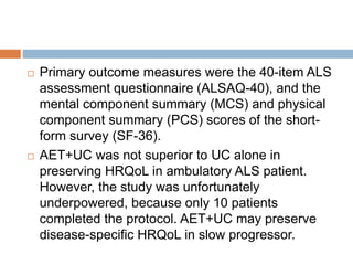  Primary outcome measures were the 40-item ALS
assessment questionnaire (ALSAQ-40), and the
mental component summary (MCS) and physical
component summary (PCS) scores of the short-
form survey (SF-36).
 AET+UC was not superior to UC alone in
preserving HRQoL in ambulatory ALS patient.
However, the study was unfortunately
underpowered, because only 10 patients
completed the protocol. AET+UC may preserve
disease-specific HRQoL in slow progressor.
 