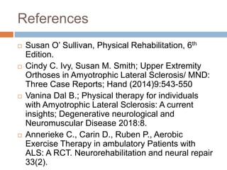 References
 Susan O’ Sullivan, Physical Rehabilitation, 6th
Edition.
 Cindy C. Ivy, Susan M. Smith; Upper Extremity
Orthoses in Amyotrophic Lateral Sclerosis/ MND:
Three Case Reports; Hand (2014)9:543-550
 Vanina Dal B.; Physical therapy for individuals
with Amyotrophic Lateral Sclerosis: A current
insights; Degenerative neurological and
Neuromuscular Disease 2018:8.
 Annerieke C., Carin D., Ruben P., Aerobic
Exercise Therapy in ambulatory Patients with
ALS: A RCT. Neurorehabilitation and neural repair
33(2).
 