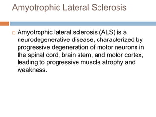 Amyotrophic Lateral Sclerosis
 Amyotrophic lateral sclerosis (ALS) is a
neurodegenerative disease, characterized by
progressive degeneration of motor neurons in
the spinal cord, brain stem, and motor cortex,
leading to progressive muscle atrophy and
weakness.
 