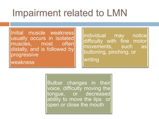 Impairment related to LMN
Initial muscle weakness
usually occurs in isolated
muscles, most often
distally, and is followed by
progressive
weakness
individual may notice
difficulty with fine motor
movements, such as
buttoning, pinching, or
writing
Bulbar changes in their
voice, difficulty moving the
tongue, or decreased
ability to move the lips or
open or close the mouth
 