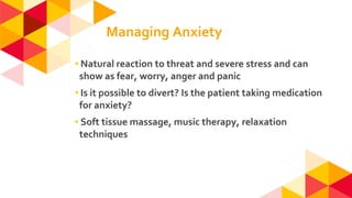 ◂Natural reaction to threat and severe stress and can
show as fear, worry, anger and panic
◂Is it possible to divert? Is the patient taking medication
for anxiety?
◂Soft tissue massage, music therapy, relaxation
techniques
Managing Anxiety
 