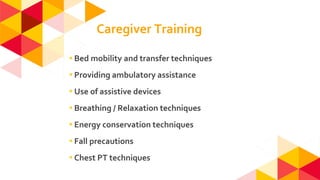 ◂Bed mobility and transfer techniques
◂Providing ambulatory assistance
◂Use of assistive devices
◂Breathing / Relaxation techniques
◂Energy conservation techniques
◂Fall precautions
◂Chest PT techniques
Caregiver Training
 