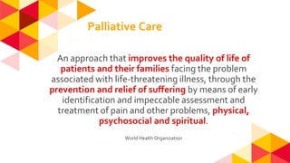 Palliative Care
An approach that improves the quality of life of
patients and their families facing the problem
associated with life-threatening illness, through the
prevention and relief of suffering by means of early
identification and impeccable assessment and
treatment of pain and other problems, physical,
psychosocial and spiritual.
World Health Organization
 