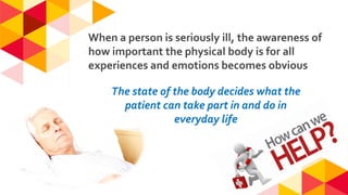 When a person is seriously ill, the awareness of
how important the physical body is for all
experiences and emotions becomes obvious
The state of the body decides what the
patient can take part in and do in
everyday life
 