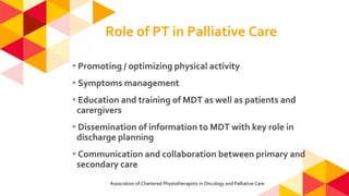 Role of PT in Palliative Care
◂Promoting / optimizing physical activity
◂Symptoms management
◂Education and training of MDT as well as patients and
carergivers
◂Dissemination of information to MDT with key role in
discharge planning
◂Communication and collaboration between primary and
secondary care
Association of Chartered Physiotherapists in Oncology and Palliative Care
 