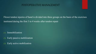POSTOPERATIVE MANAGEMENT
Flexor tendon injuries of hand is divided into three groups on the basis of the exercises
instituted during the first 3 to 4 weeks after tendon repair
(1) Immobilization
(2) Early passive mobilization
(3) Early active mobilization
 