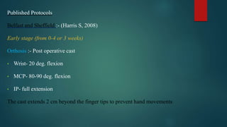 Published Protocols
Belfast and Sheffield :- (Harris S, 2008)
Early stage (from 0-4 or 3 weeks)
Orthosis :- Post operative cast
• Wrist- 20 deg. flexion
• MCP- 80-90 deg. flexion
• IP- full extension
The cast extends 2 cm beyond the finger tips to prevent hand movements.
 