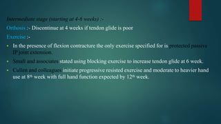 Intermediate stage (starting at 4-6 weeks) :-
Orthosis :- Discontinue at 4 weeks if tendon glide is poor
Exercise :-
 In the presence of flexion contracture the only exercise specified for is protected passive
IP joint extension.
 Small and associates stated using blocking exercise to increase tendon glide at 6 week.
 Cullen and colleagues initiate progressive resisted exercise and moderate to heavier hand
use at 8th week with full hand function expected by 12th week.
 