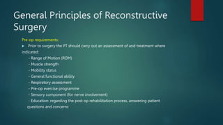 General Principles of Reconstructive
Surgery
Pre-op requirements:
 Prior to surgery the PT should carry out an assessment of and treatment where
indicated:
- Range of Motion (ROM)
- Muscle strength
- Mobility status
- General functional ability
- Respiratory assessment
- Pre-op exercise programme
- Sensory component (for nerve involvement)
- Education: regarding the post-op rehabilitation process, answering patient
questions and concerns
 