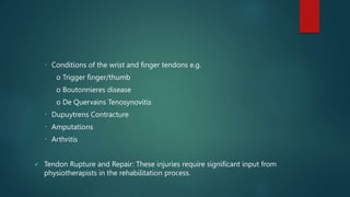 Conditions of the wrist and finger tendons e.g.
o Trigger finger/thumb
o Boutonnieres disease
o De Quervains Tenosynovitis
Dupuytrens Contracture
Amputations
Arthritis
 Tendon Rupture and Repair: These injuries require significant input from
physiotherapists in the rehabilitation process.
 