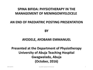 06/12/2016 Ayodele Ayobami Emmanuel 1
SPINA BIFIDA: PHYSIOTHERAPY IN THE
MANAGEMENT OF MENINGOMYELOCELE
AN END OF PAEDIATRIC POSTING PRESENTATION
BY
AYODELE, AYOBAMI EMMANUEL
Presented at the Department of Physiotherapy
University of Abuja Teaching Hospital
Gwagwalada, Abuja
(October, 2016)
 