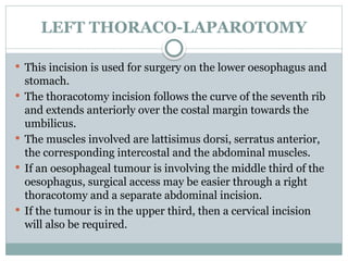 LEFT THORACO-LAPAROTOMY
 This incision is used for surgery on the lower oesophagus and
stomach.
 The thoracotomy incision follows the curve of the seventh rib
and extends anteriorly over the costal margin towards the
umbilicus.
 The muscles involved are lattisimus dorsi, serratus anterior,
the corresponding intercostal and the abdominal muscles.
 If an oesophageal tumour is involving the middle third of the
oesophagus, surgical access may be easier through a right
thoracotomy and a separate abdominal incision.
 If the tumour is in the upper third, then a cervical incision
will also be required.
 