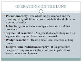 OPERATIONS ON THE LUNG
 Pneumonecomy - The whole lung is removed and the
resulting cavity will fill with protein-rich fluid and fibrin over
a period of weeks.
 Lobectomy - removal of a complete lobe with its lobar
bronchus.
 Segmental resection - A segment of a lobe along with its
segmental artery and bronchus are removed.
 Wedge resection - This is a small local resection of lung
tissue.
 Lung volume-reduction surgery - It is a procedure
designed to improve respiratory function in patients with
severe bullous emphysema.
 