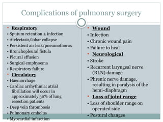 Complications of pulmonary surgery
 Respiratory
• Sputum retention ± infection
• Atelectasis/lobar collapse
• Persistent air leak/pneumothorax
• Bronchopleural fistula
• Pleural effusion
• Surgical emphysema
• Respiratory failure
 Circulatory
• Haemorrhage
• Cardiac arrhythmia: atrial
fibrillation will occur in
approximately 30% of lung
resection patients
• Deep vein thrombosis
• Pulmonary embolus
• Myocardial infarction
 Wound
• Infection
• Chronic wound pain
• Failure to heal
 Neurological
• Stroke
• Recurrent laryngeal nerve
(RLN) damage
• Phrenic nerve damage,
resulting in paralysis of the
hemi-diaphragm
 Loss of joint range
• Loss of shoulder range on
operated side
• Postural changes
 