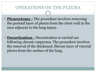 OPERATIONS ON THE PLEURA
 Pleurectomy - The procedure involves removing
the parietal layer of pleura from the chest wall in the
area adjacent to the lung injury.
 Decortication - Decortication is carried out
following chronic empyema. The procedure involves
the removal of the thickened, fibrous layer of visceral
pleura from the surface of the lung.
 