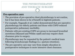 THE PHYSIOTHERAPIST
AND THORACIC SURGERY
Pre-operative care
 The provision of pre-operative chest physiotherapy is not routine,
but it has been shown to be of benefit in highrisk patients.
 For example, Nagasaki et al. (1982) demonstrated that pre-operative
physiotherapy for elderly patients and those with COPD reduced
postoperative pulmonary morbidity.
 Patients with pre-existing COPD are prone to increased bronchial
secretions (Massard and Wihlm 1998) and may require chest
clearance prior to surgery.
 Physiotherapy may be requested by the patient’s medical team
following bronchoscopic findings (i.e. sputum retention).
 The pre-operative care may vary from simple education in
postoperative techniques to more intensive chest clearance.
 