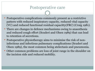 Postoperative care
 Postoperative complications commonly present as a restrictive
pattern with reduced inspiratory capacity, reduced vital capacity
(VC) and reduced functional residual capacitty(FRC) (Craig 1981).
 There are changes in defence mechanisms owing to anaesthesia
and reduced cough effort (Scuderi and Olsen 1989) that can lead
to retention of secretions.
 Postoperative physiotherapy aims to minimise the risk of non-
infectious and infectious pulmonary complications (Scuderi and
Olsen 1989), the most common being atelectasis and pneumonia.
 Other common problems are loss of joint range in the shoulder on
the incision side and reduced mobility.
 