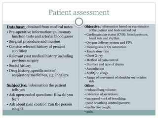 Patient assessment
Database: obtained from medical notes
• Pre-operative information: pulmonary
function tests and arterial blood gases
• Surgical procedure and incision
• Concise relevant history of present
condition
• Relevant past medical history including
previous surgery
• Social history
• Drug history, specific note of
respiratory medicines, e.g. inhalers
Subjective: information the patient
tells you
• Ask open-ended questions: How do you
feel?
• Ask about pain control: Can the person
cough?
Objective: information based on examination
of the patient and tests carried out
• Cardiovascular status (CVS): blood pressure,
heart rate and rhythm
• Oxygen delivery system and FIV1
• Blood gases or O2 saturation
• Respiratory rate
• Chest X-ray
• Method of pain control
• Number and type of drains
• Auscultation
• Ability to cough
• Range of movement of shoulder on incision
side
Other
• reduced lung volume;
• retention of secretions;
• increased work of breathing;
• poor breathing control/pattern;
• ineffective cough;
• pain.
 