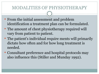 MODALITIES OF PHYSIOTHERAPY
 From the initial assessment and problem
identification a treatment plan can be formulated.
 The amount of chest physiotherapy required will
vary from patient to patient.
 The patient’s individual require ments will primarily
dictate how often and for how long treatment is
needed.
 Consultant preference and hospital protocols may
also influence this (Stiller and Munday 1992).
 