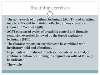 Breathing exercises
 The active cycle of breathing technique (ACBT) used in sitting
may be sufficient to maintain effective airway clearance
(Pryor and Webber 1998).
 ACBT consists of cycles of breathing control and thoracic
expansion exercises followed by the forced expiratory
technique (FET).
 The thoracic expansion exercises can be combined with
inspiratory hold and vibrations.
 In patients with reduced breath sounds, atelectasis and/or
sputum retention positioning in conjunction with ACBT may
be indicated.
 The whole
 