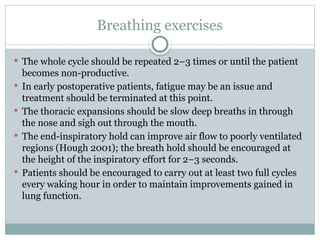 Breathing exercises
 The whole cycle should be repeated 2–3 times or until the patient
becomes non-productive.
 In early postoperative patients, fatigue may be an issue and
treatment should be terminated at this point.
 The thoracic expansions should be slow deep breaths in through
the nose and sigh out through the mouth.
 The end-inspiratory hold can improve air flow to poorly ventilated
regions (Hough 2001); the breath hold should be encouraged at
the height of the inspiratory effort for 2–3 seconds.
 Patients should be encouraged to carry out at least two full cycles
every waking hour in order to maintain improvements gained in
lung function.
 