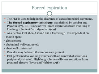 Forced expiration
 The FET is used to help in the clearance of excess bronchial secretions.
 The forced expiratory technique was defined by Webber and
Pryor in 1979. FET is one or two forced expirations from mid-lung to
low-lung volumes (Partridge et al. 1989).
 An effective FET should sound like a forced sigh. It is dependent on:
• mouth open;
• glottis open;
• abdominal wall contracted;
• chest wall contracted.
 Crackles may be heard if secretions are present.
 FET performed to low lung volumes will aid removal of secretions
peripherally situated. High lung volumes will clear secretions from
proximal airways (Pryor and Webber 1998).
 