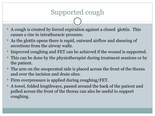 Supported cough
 A cough is created by forced expiration against a closed glottis. This
causes a rise in intrathoracic pressure.
 As the glottis opens there is rapid, outward airflow and shearing of
secretions from the airway walls.
 Improved coughing and FET can be achieved if the wound is supported.
 This can be done by the physiotherapist during treatment sessions or by
the patient.
 The arm on the unoperated side is placed across the front of the thorax
and over the incision and drain sites.
 Firm overpressure is applied during coughing/FET.
 A towel, folded lengthways, passed around the back of the patient and
pulled across the front of the thorax can also be useful to support
coughing.
 