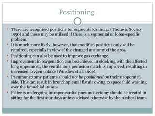 Positioning
 There are recognised positions for segmental drainage (Thoracic Society
1950) and these may be utilised if there is a segmental or lobar-specific
problem.
 It is much more likely, however, that modified positions only will be
required, especially in view of the changed anatomy of the area.
 Positioning can also be used to improve gas exchange.
 Improvement in oxygenation can be achieved in sidelying with the affected
lung uppermost; the ventilation/ perfusion match is improved, resulting in
increased oxygen uptake (Winslow et al. 1990).
 Pneumonectomy patients should not be positioned on their unoperated
side. This can result in bronchopleural fistula owing to space fluid washing
over the bronchial stump.
 Patients undergoing intrapericardial pneumonectomy should be treated in
sitting for the first four days unless advised otherwise by the medical team.
 