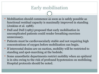 Early mobilisation
 Mobilisation should commence as soon as is safely possible as
functional residual capacity is maximally improved in standing
(Jenkins et al. 1988).
 Dull and Dull (1983) proposed that early mobilisation in
uncomplicated patients could render breathing exercises
unnecessary.
 Patients must be cardiovascularly stable and not requiring high
concentrations of oxygen before mobilisation can begin.
 If intercostal drains are on suction, mobility will be restricted to
standing and spot-marching at the bedside.
 Some anaesthetic departments restrict mobility when an epidural
is in situ owing to the risk of profound hypotension on mobilising.
Hospital protocols should be noted.
 