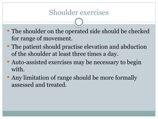 Shoulder exercises
 The shoulder on the operated side should be checked
for range of movement.
 The patient should practise elevation and abduction
of the shoulder at least three times a day.
 Auto-assisted exercises may be necessary to begin
with.
 Any limitation of range should be more formally
assessed and treated.
 