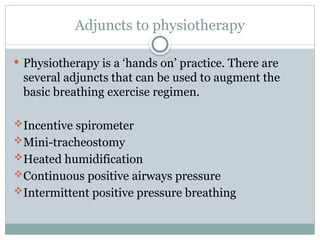 Adjuncts to physiotherapy
 Physiotherapy is a ‘hands on’ practice. There are
several adjuncts that can be used to augment the
basic breathing exercise regimen.
Incentive spirometer
Mini-tracheostomy
Heated humidification
Continuous positive airways pressure
Intermittent positive pressure breathing
 
