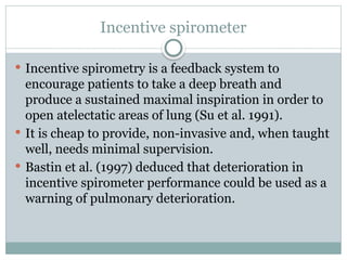 Incentive spirometer
 Incentive spirometry is a feedback system to
encourage patients to take a deep breath and
produce a sustained maximal inspiration in order to
open atelectatic areas of lung (Su et al. 1991).
 It is cheap to provide, non-invasive and, when taught
well, needs minimal supervision.
 Bastin et al. (1997) deduced that deterioration in
incentive spirometer performance could be used as a
warning of pulmonary deterioration.
 
